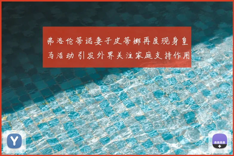 弗洛伦蒂诺妻子皮蒂娜再度现身皇马活动 引发外界关注家庭支持作用