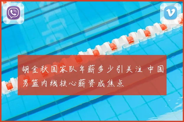 胡金秋国家队年薪多少引关注 中国男篮内线核心薪资成焦点