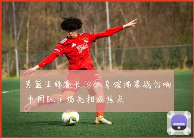 男篮亚锦赛长沙体育馆揭幕战打响 中国队主场亮相成焦点