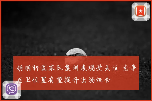 胡明轩国家队集训表现受关注 竞争后卫位置有望提升出场机会