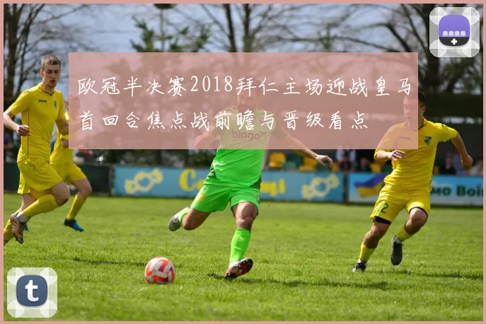 欧冠半决赛2018拜仁主场迎战皇马首回合焦点战前瞻与晋级看点