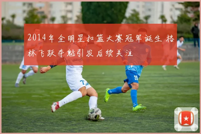 2014年全明星扣篮大赛冠军诞生 格林飞跃夺魁引发后续关注
