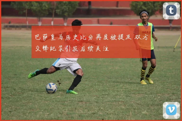 巴萨皇马历史比分再度被提及 双方交锋纪录引发后续关注