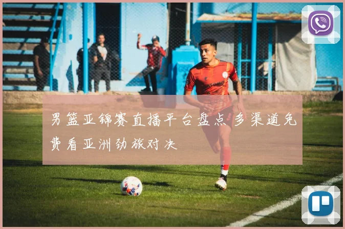 男篮亚锦赛直播平台盘点 多渠道免费看亚洲劲旅对决