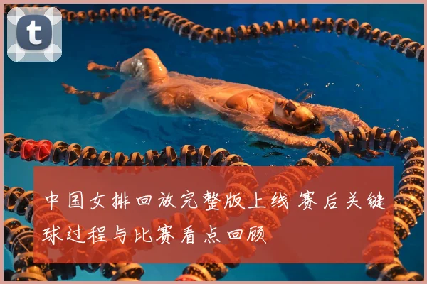 中国女排回放完整版上线 赛后关键球过程与比赛看点回顾