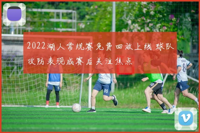 2022湖人常规赛免费回放上线 球队攻防表现成赛后关注焦点
