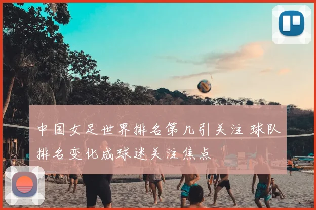 中国女足世界排名第几引关注 球队排名变化成球迷关注焦点