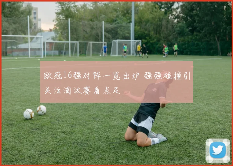 欧冠16强对阵一览出炉 强强碰撞引关注淘汰赛看点足