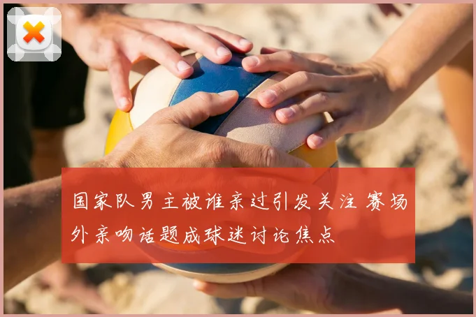 国家队男主被谁亲过引发关注 赛场外亲吻话题成球迷讨论焦点