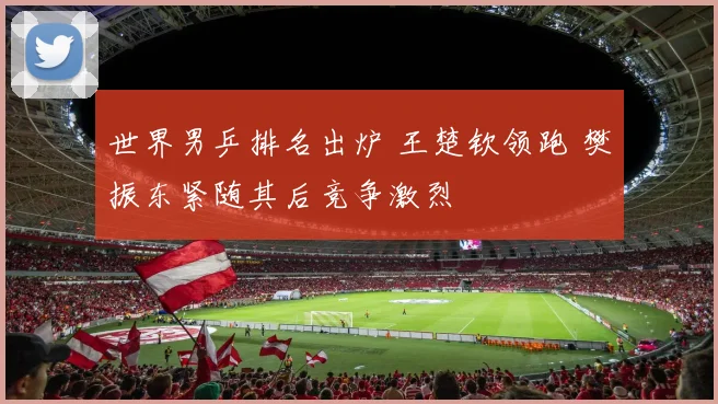 世界男乒排名出炉 王楚钦领跑 樊振东紧随其后竞争激烈