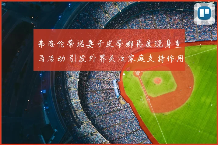 弗洛伦蒂诺妻子皮蒂娜再度现身皇马活动 引发外界关注家庭支持作用