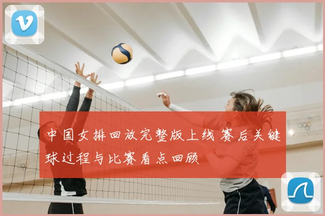 中国女排回放完整版上线 赛后关键球过程与比赛看点回顾