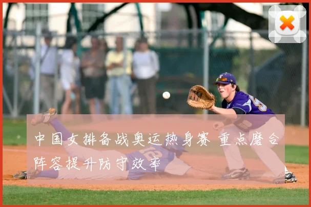 中国女排备战奥运热身赛 重点磨合阵容提升防守效率