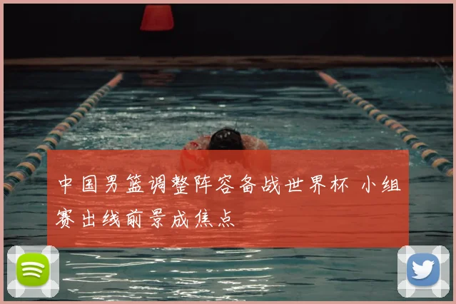 中国男篮调整阵容备战世界杯 小组赛出线前景成焦点