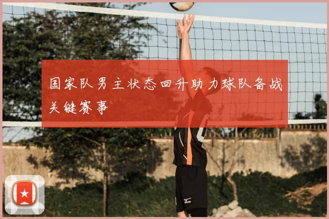 国家队男主状态回升助力球队备战关键赛事