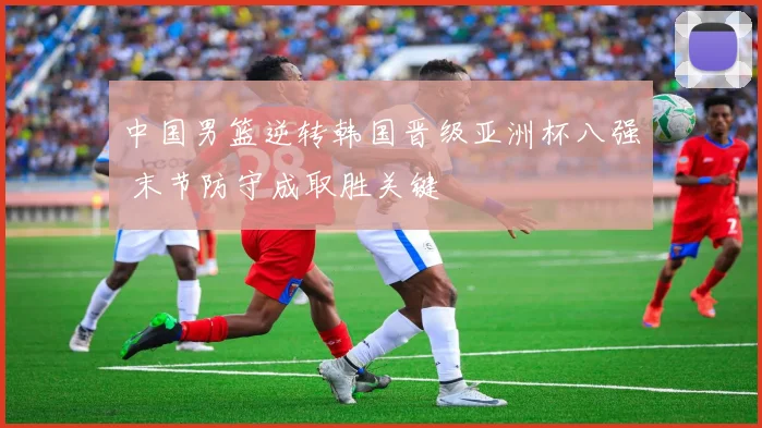 中国男篮逆转韩国晋级亚洲杯八强 末节防守成取胜关键