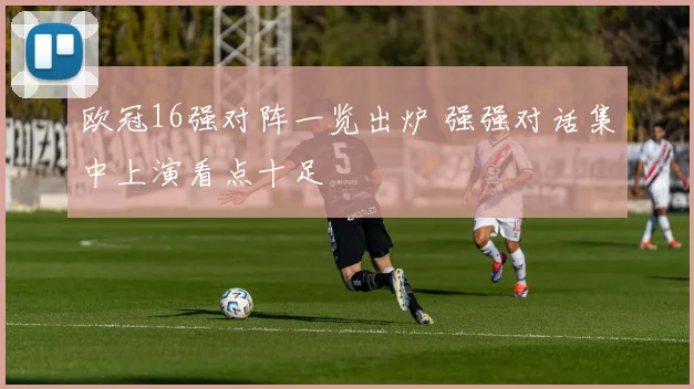 欧冠16强对阵一览出炉 强强对话集中上演看点十足