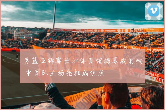 男篮亚锦赛长沙体育馆揭幕战打响 中国队主场亮相成焦点