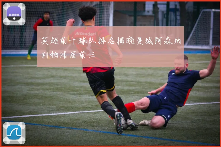 英超前十球队排名揭晓曼城阿森纳利物浦居前三