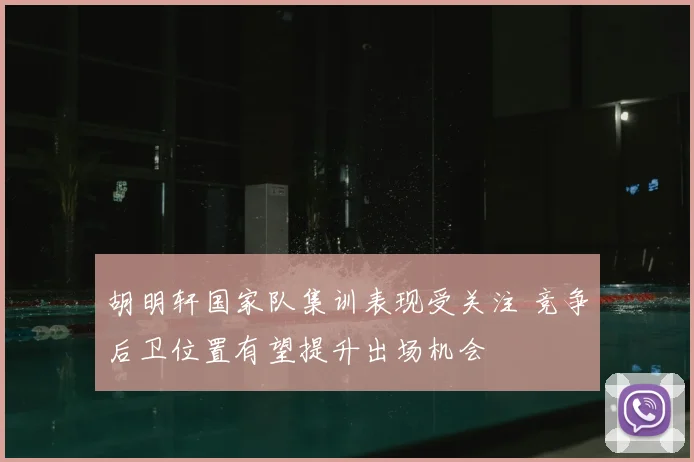 胡明轩国家队集训表现受关注 竞争后卫位置有望提升出场机会
