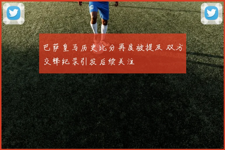 巴萨皇马历史比分再度被提及 双方交锋纪录引发后续关注