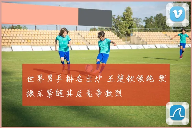 世界男乒排名出炉 王楚钦领跑 樊振东紧随其后竞争激烈