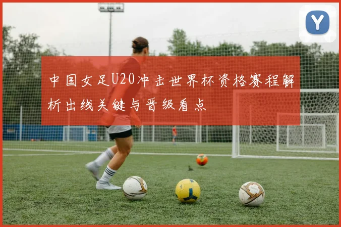 中国女足U20冲击世界杯资格赛程解析出线关键与晋级看点