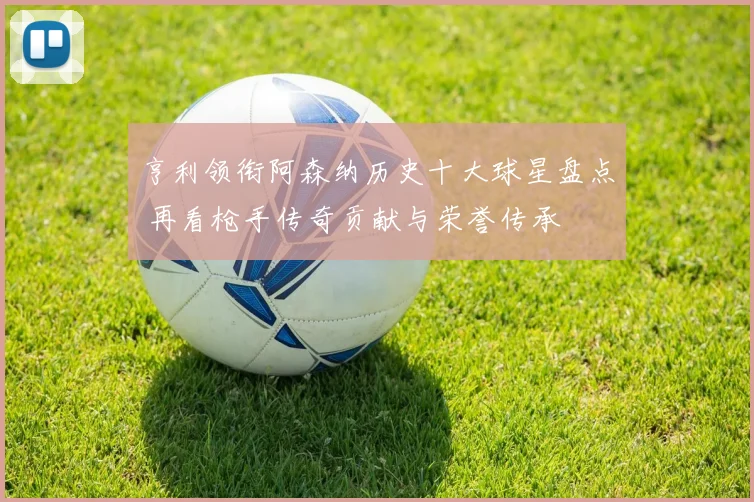 亨利领衔阿森纳历史十大球星盘点 再看枪手传奇贡献与荣誉传承