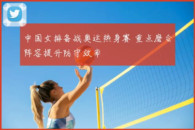中国女排备战奥运热身赛 重点磨合阵容提升防守效率