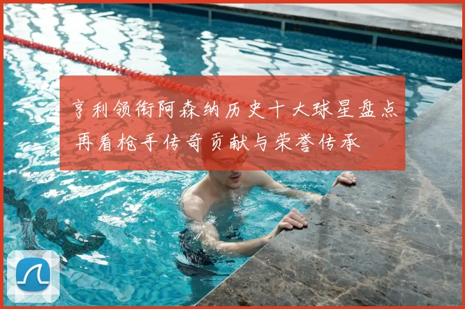 亨利领衔阿森纳历史十大球星盘点 再看枪手传奇贡献与荣誉传承