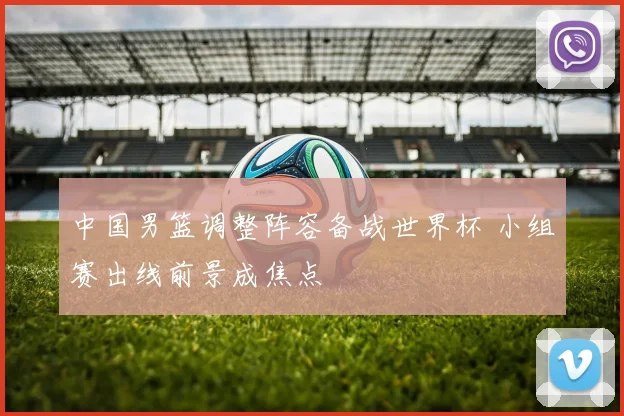 中国男篮调整阵容备战世界杯 小组赛出线前景成焦点