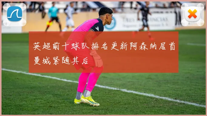 英超前十球队排名更新阿森纳居首曼城紧随其后