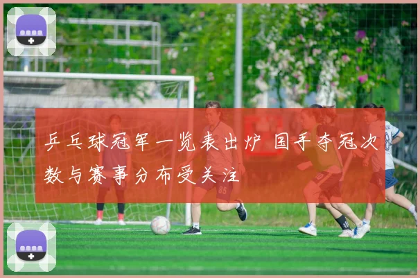 乒乓球冠军一览表出炉 国手夺冠次数与赛事分布受关注