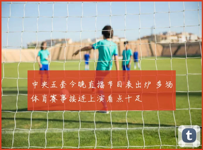 中央五套今晚直播节目表出炉 多场体育赛事接连上演看点十足