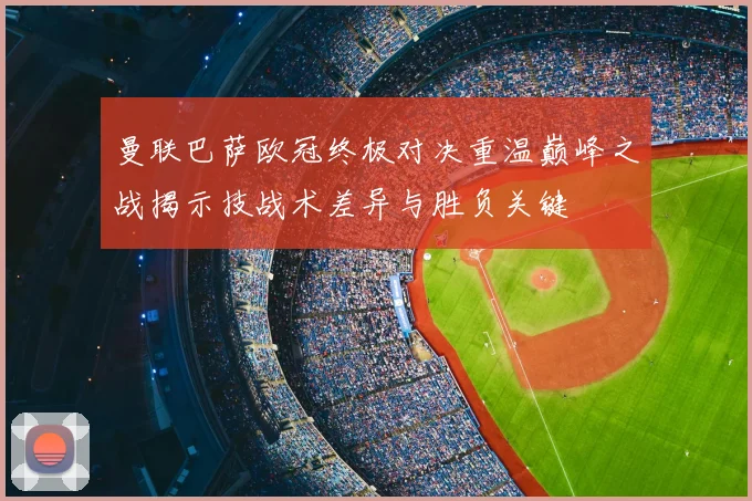 曼联巴萨欧冠终极对决重温巅峰之战揭示技战术差异与胜负关键