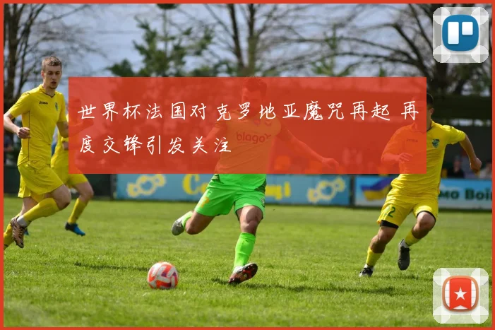 世界杯法国对克罗地亚魔咒再起 再度交锋引发关注