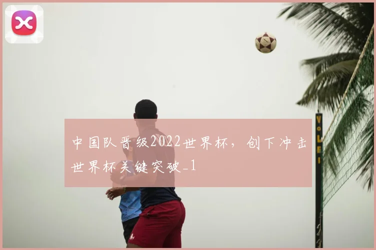 中国队晋级2022世界杯,创下冲击世界杯关键突破_1