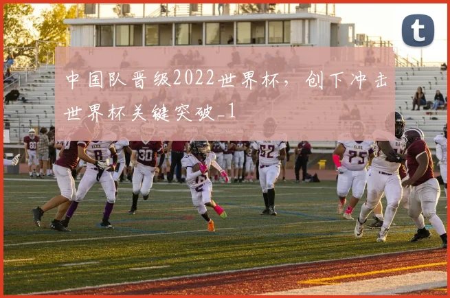 中国队晋级2022世界杯，创下冲击世界杯关键突破_1