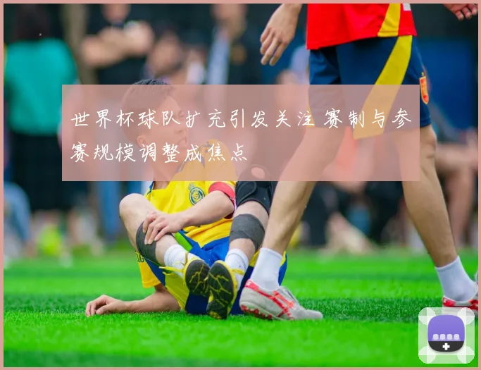 世界杯球队扩充引发关注 赛制与参赛规模调整成焦点