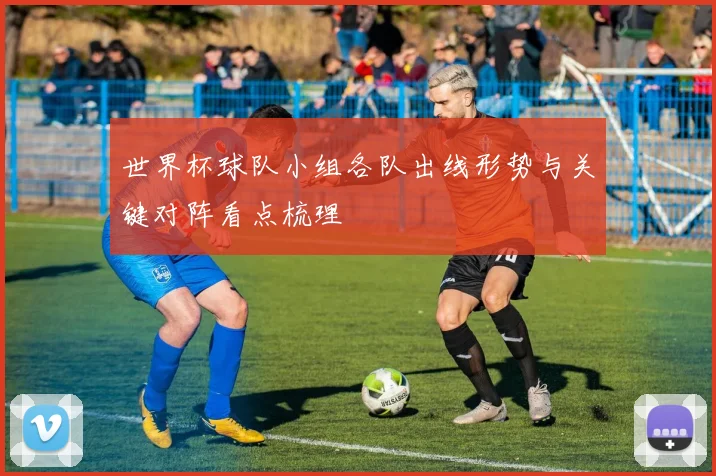 世界杯球队小组各队出线形势与关键对阵看点梳理