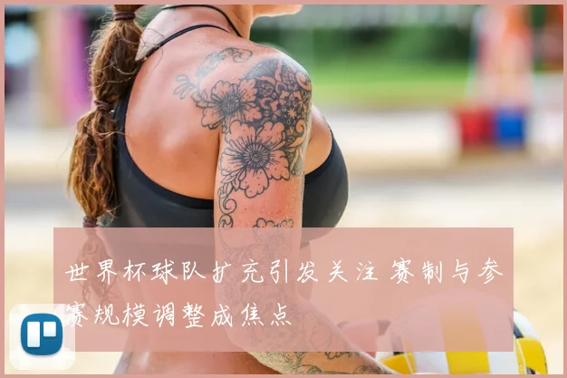 世界杯球队扩充引发关注 赛制与参赛规模调整成焦点